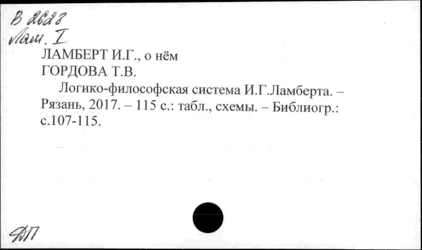 ﻿ЛАМБЕРТ И.Г., о нём ГОРДОВА Т.В.
Логико-философская система И.Г.Ламберта. Рязань, 2017. — 115 с.: табл., схемы. — Библиогр с.107-115.